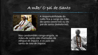 A mãe/ O pai de Santo
A responsabilidade do
culto fica a cargo da mãe-
de-santo (iaolorixá) ou do
pai-de santo (babalorixá).
Nos candomblés congo-angola, as
mães-de santo são chamadas de
nêngua-de Inquice, e os pais-de-
santo de tata de Inquice.
 