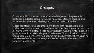 Crenças
O candomblé cultua, entre todas as nações, umas cinquenta das
centenas deidades ainda cultuadas na África. Mas, na maioria dos
terreiros das grandes cidades, são doze as mais cultuadas.
O que acontece é que algumas divindades têm "qualidades" que
podem ser cultuadas como um diferente orixá/inquice/vodun em um
ou outro terreiro. Então, a lista de divindades das diferentes nações é
grande, e muitos orixás do queto podem ser "identificados" com os
voduns do jeje e inquices dos bantos em suas características, mas na
realidade não são os mesmos; seus cultos, rituais e toques são
totalmente diferentes.
 