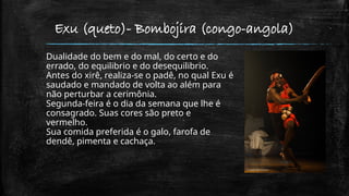 Exu (queto)- Bombojira (congo-angola)
Dualidade do bem e do mal, do certo e do
errado, do equilibrio e do desequilibrio.
Antes do xirê, realiza-se o padê, no qual Exu é
saudado e mandado de volta ao além para
não perturbar a cerimônia.
Segunda-feira é o dia da semana que lhe é
consagrado. Suas cores são preto e
vermelho.
Sua comida preferida é o galo, farofa de
dendê, pimenta e cachaça.
 