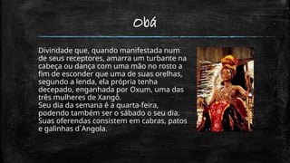 Obá
Divindade que, quando manifestada num
de seus receptores, amarra um turbante na
cabeça ou dança com uma mão no rosto a
fim de esconder que uma de suas orelhas,
segundo a lenda, ela própria tenha
decepado, enganhada por Oxum, uma das
três mulheres de Xangô.
Seu dia da semana é a quarta-feira,
podendo também ser o sábado o seu dia.
Suas oferendas consistem em cabras, patos
e galinhas d´Angola.
 