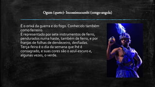 Ogum (queto)- Incossimucumbi (congo-angola)
É o orixá da guerra e do fogo. Conhecido também
como ferreiro.
É representado por sete instrumentos de ferro,
pendurados numa haste, também de ferro, e por
franjas de folhas de dendezeiro, desfiadas.
Terça-feira é o dia da semana que lhé é
consagrado, e suas cores são o azul-escuro e,
algunas vezes, o verde.
 