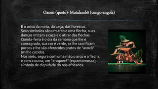 Oxossi (queto)- Mutalambô (congo-angola)
É o orixá da mata, da caça, das florestas.
Seus símbolos são um arco e uma flecha, suas
danças imitam a caça e o atirar das flechas.
Quinta-feira é o dia da semana que lhe é
consagrado, sua cor é verde, se lhe sacrificam
porcos e lhe são oferecidos pratos de “axoxô”
(milho cozido).
Nos xirês, segura com uma mão o arco e a flecha,
e com a outra, um “eruquerê” (espantamosca),
símbolo de dignidade do reis africanos.
 