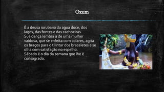 Oxum
É a deusa iorubana da agua doce, dos
lag0s, das fontes e das cachoeiras.
Sua dança lembra a de uma mulher
vaidosa, que se enfeita com colares, agita
os braços para o tilintar dos braceletes e se
olha com satisfação no espelho.
Sábado é o dia da semana que lhe é
consagrado.
 