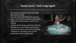 Iemanjá (queto)- Caiala (congo-angola)
É a deusa das aguas, tida como mãe
dos outros orixás.
Lhe são feitas oferendas de carneiro,
pato, assim como comidas preparadas
à base de milho branco, azeite, sal e
cebola.
A festa de Iemanjá, quando é costume
dos devotos levar flores, perfumes e
outros presentes ao mar, tem reunido
milhares de pessoas e vem sendo
praticada desde o século XIX.
 