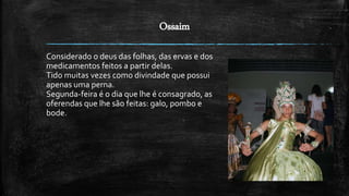 Ossaim
Considerado o deus das folhas, das ervas e dos
medicamentos feitos a partir delas.
Tido muitas vezes como divindade que possui
apenas uma perna.
Segunda-feira é o dia que lhe é consagrado, as
oferendas que lhe são feitas: galo, pombo e
bode.
 