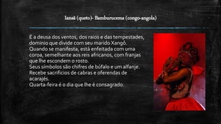 Iansã (queto)- Bamburucema (congo-angola)
É a deusa dos ventos, dos raios e das tempestades,
dominio que divide com seu marido Xangô.
Quando se manifesta, está enfeitada com uma
coroa, semelhante aos reis africanos, com franjas
que lhe escondem o rosto.
Seus símbolos são chifres de búfalo e um alfanje.
Recebe sacrificios de cabras e oferendas de
acarajés.
Quarta-feira é o dia que lhe é consagrado.
 