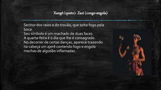 Xangô (queto)- Zazi (congo-angola)
Senhor dos raios e do trovão, que solta fogo pela
boca.
Seu símbolo é um machado de duas faces.
A quarta-feira é o dia que lhe é consagrado.
No decorrer de certas danças, aparece trazendo
na cabeça um ajerê contendo fogo e engola
mechas de algodão inflamadas.
 