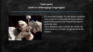 Oxalá (queto)
Lembá ou Lembarenganga (congo-angola)
É o orixá da criação. Foi ele quem modelou
com o barro o corpo dos homens sobre o
qual Olodumarê (o Ser Supremo) soprou
para dar vida.
Seus adeptos usam colares de contas de
vidrio branco e vestem-se geralmente de
branco.
 