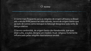 O nome
O nome mais freqüente para as religiões de origem africana no Brasil
até o século XVIII parece ter sido calundu, termo de origem banto que
ao lado de outros como batuque ou batucajé designava toda sorte de
dança coletiva.
O termo candomblé, de origem banto (de Kamdombile, que quer
dizer culto, oração), designa um modelo ritual- religioso fortemente
influenciado pelas religiões daometana e iorubá.
 