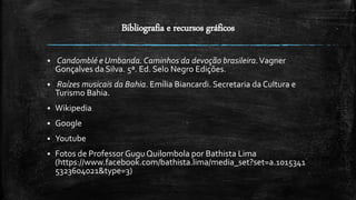 Bibliografia e recursos gráficos
 Candomblé e Umbanda.Caminhos da devoção brasileira.Vagner
Gonçalves da Silva. 5ª. Ed. Selo Negro Edições.
 Raízes musicais da Bahia. Emília Biancardi. Secretaria da Cultura e
Turismo Bahia.
 Wikipedia
 Google
 Youtube
 Fotos de Professor GuguQuilombola por Bathista Lima
(https://www.facebook.com/bathista.lima/media_set?set=a.1015341
5323604021&type=3)
 