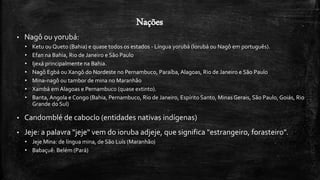Nações
• Nagô ou yorubá:
• Ketu ou Queto (Bahia) e quase todos os estados - Língua yorubá (Iorubá ou Nagô em português).
• Efan na Bahia, Rio de Janeiro e São Paulo
• Ijexá principalmente na Bahia.
• Nagô Egbá ou Xangô do Nordeste no Pernambuco, Paraíba, Alagoas, Rio de Janeiro e São Paulo
• Mina-nagô ou tambor de mina no Maranhão
• Xambá em Alagoas e Pernambuco (quase extinto).
• Banta, Angola e Congo (Bahia, Pernambuco, Rio de Janeiro, Espírito Santo, Minas Gerais, São Paulo, Goiás, Rio
Grande do Sul)
• Candomblé de caboclo (entidades nativas indígenas)
• Jeje: a palavra "jeje" vem do ioruba adjeje, que significa "estrangeiro, forasteiro".
• Jeje Mina: de língua mina, de São Luís (Maranhão)
• Babaçuê: Belém (Pará)
 