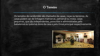 O Terreiro
Os templos de candomblé são chamados de casas, roças ou terreiros. As
casas podem ser de linhagem matriarcal, patriarcal ou mista: casas
pequenas, que são independentes, possuídas e administradas pelo
babalorixá ou iyalorixá dono da casa e pelo Orixá principal respectivamente.
 