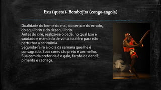 Exu (queto)- Bombojira (congo-angola)
Dualidade do bem e do mal, do certo e do errado,
do equilibrio e do desequilibrio.
Antes do xirê, realiza-se o padê, no qual Exu é
saudado e mandado de volta ao além para não
perturbar a cerimônia.
Segunda-feira é o dia da semana que lhe é
consagrado. Suas cores são preto e vermelho.
Sua comida preferida é o galo, farofa de dendê,
pimenta e cachaça.
 