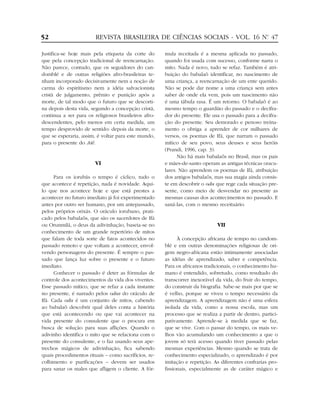 Justifica-se hoje mais pela etiqueta da corte do
que pela concepção tradicional de reencarnação.
Não parece, contudo, que os seguidores do can-
domblé e de outras religiões afro-brasileiras te-
nham incorporado decisivamente nem a noção de
carma do espiritismo nem a idéia salvacionista
cristã de julgamento, prêmio e punição após a
morte, de tal modo que o futuro que se descorti-
na depois desta vida, segundo a concepção cristã,
continua a ser para os religiosos brasileiros afro-
descendentes, pelo menos em certa medida, um
tempo desprovido de sentido: depois da morte, o
que se esperaria, assim, é voltar para este mundo,
para o presente do Aiê.
VI
Para os iorubás o tempo é cíclico, tudo o
que acontece é repetição, nada é novidade. Aqui-
lo que nos acontece hoje e que está prestes a
acontecer no futuro imediato já foi experimentado
antes por outro ser humano, por um antepassado,
pelos próprios orixás. O oráculo iorubano, prati-
cado pelos babalaôs, que são os sacerdotes de Ifá
ou Orunmilá, o deus da adivinhação, baseia-se no
conhecimento de um grande repertório de mitos
que falam de toda sorte de fatos acontecidos no
passado remoto e que voltam a acontecer, envol-
vendo personagens do presente. É sempre o pas-
sado que lança luz sobre o presente e o futuro
imediato.
Conhecer o passado é deter as fórmulas de
controle dos acontecimentos da vida dos viventes.
Esse passado mítico, que se refaz a cada instante
no presente, é narrado pelos odus do oráculo de
Ifá. Cada odu é um conjunto de mitos, cabendo
ao babalaô descobrir qual deles conta a história
que está acontecendo ou que vai acontecer na
vida presente do consulente que o procura em
busca de solução para suas aflições. Quando o
adivinho identifica o mito que se relaciona com o
presente do consulente, e o faz usando seus ape-
trechos mágicos de adivinhação, fica sabendo
quais procedimentos rituais – como sacrifícios, re-
colhimento e purificações – devem ser usados
para sanar os males que afligem o cliente. A fór-
mula receitada é a mesma aplicada no passado,
quando foi usada com sucesso, conforme narra o
mito. Nada é novo, tudo se refaz. Também é atri-
buição do babalaô identificar, no nascimento de
uma criança, a reencarnação de um ente querido.
Não se pode dar nome a uma criança sem antes
saber de onde ela vem, pois um nascimento não
é uma tábula rasa. É um retorno. O babalaô é ao
mesmo tempo o guardião do passado e o decifra-
dor do presente. Ele usa o passado para a decifra-
ção do presente. Seu demorado e penoso treina-
mento o obriga a aprender de cor milhares de
versos, os poemas de Ifá, que narram o passado
mítico de seu povo, seus deuses e seus heróis
(Prandi, 1996, cap. 3).
Não há mais babalaôs no Brasil, mas os pais
e mães-de-santo operam as antigas técnicas oracu-
lares. Não aprendem os poemas de Ifá, atribuição
dos antigos babalaôs, mas sua magia ainda consis-
te em descobrir o odu que rege cada situação pre-
sente, como meio de desvendar no presente as
mesmas causas dos acontecimentos no passado. E
saná-las, com o mesmo receituário.
VII
À concepção africana de tempo no candom-
blé e em outras denominações religiosas de ori-
gem negro-africana estão intimamente associadas
as idéias de aprendizado, saber e competência.
Para os africanos tradicionais, o conhecimento hu-
mano é entendido, sobretudo, como resultado do
transcorrer inexorável da vida, do fruir do tempo,
do construir da biografia. Sabe-se mais por que se
é velho, porque se viveu o tempo necessário da
aprendizagem. A aprendizagem não é uma esfera
isolada da vida, como a nossa escola, mas um
processo que se realiza a partir de dentro, partici-
pativamente. Aprende-se à medida que se faz,
que se vive. Com o passar do tempo, os mais ve-
lhos vão acumulando um conhecimento a que o
jovem só terá acesso quando tiver passado pelas
mesmas experiências. Mesmo quando se trata de
conhecimento especializado, o aprendizado é por
imitação e repetição. As diferentes confrarias pro-
fissionais, especialmente as de caráter mágico e
52 REVISTA BRASILEIRA DE CIÊNCIAS SOCIAIS - VOL. 16 Nº. 47
 