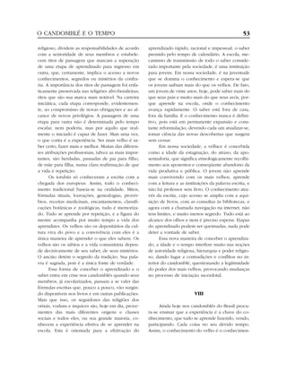 religioso, dividem as responsabilidades de acordo
com a senioridade de seus membros e estabele-
cem ritos de passagem que marcam a superação
de uma etapa de aprendizado para ingresso em
outra, que, certamente, implica o acesso a novos
conhecimentos, segredos ou mistérios da confra-
ria. A importância dos ritos de passagem foi enfa-
ticamente preservada nas religiões afro-brasileiras;
ritos que são sua marca mais notável. Na carreira
iniciática, cada etapa corresponde, evidentemen-
te, ao compromisso de novas obrigações e ao al-
cance de novos privilégios. A passagem de uma
etapa para outra não é determinada pelo tempo
escalar, nem poderia, mas por aquilo que real-
mente o iniciado é capaz de fazer. Mais uma vez,
o que conta é a experiência. Ser mais velho é sa-
ber certo, fazer mais e melhor. Muitas das diferen-
tes atribuições profissionais, talvez as mais impor-
tantes, são herdadas, passadas de pai para filho,
de mãe para filha, numa clara reafirmação de que
a vida é repetição.
Os iorubás só conheceram a escrita com a
chegada dos europeus. Assim, todo o conheci-
mento tradicional baseia-se na oralidade. Mitos,
fórmulas rituais, louvações, genealogias, provér-
bios, receitas medicinais, encantamentos, classifi-
cações botânicas e zoológicas, tudo é memoriza-
do. Tudo se aprende por repetição, e a figura do
mestre acompanha por muito tempo a vida dos
aprendizes. Os velhos são os depositários da cul-
tura viva do povo e a convivência com eles é a
única maneira de aprender o que eles sabem. Os
velhos são os sábios e a vida comunitária depen-
de decisivamente de seu saber, de seus mistérios.
O ancião detém o segredo da tradição. Sua pala-
vra é sagrada, pois é a única fonte de verdade.
Essa forma de conceber o aprendizado e o
saber entra em crise nos candomblés quando seus
membros, já escolarizados, passam a se valer das
fórmulas escritas que, pouco a pouco, vão surgin-
do disponíveis nos livros e em outras publicações.
Mais que isso, os seguidores das religiões dos
orixás, voduns e inquices são, hoje em dia, prove-
nientes das mais diferentes origens e classes
sociais e todos eles, ou sua grande maioria, co-
nhecem a experiência efetiva de se aprender na
escola. Esta é orientada para a efetivação do
aprendizado rápido, racional e impessoal, o saber
premido pelo tempo de calendário. A escola, me-
canismo de transmissão de todo o saber conside-
rado importante pela sociedade, é uma instituição
para jovens. Em nossa sociedade, é na juventude
que se domina o conhecimento e espera-se que
os jovens saibam mais do que os velhos. De fato,
um jovem de vinte anos, hoje, pode saber mais do
que seus pais e muito mais do que seus avós, por-
que aprende na escola, onde o conhecimento
avança rapidamente. O saber está fora de casa,
fora da família. E o conhecimento nunca é defini-
tivo, pois está em permanente expansão e cons-
tante reformulação, devendo cada um atualizar-se,
tomar ciência das novas descobertas que surgem
sem cessar.
Em nossa sociedade, a velhice é concebida
como a idade da estagnação, do atraso, da apo-
sentadoria, que significa etmologicamente recolhi-
mento aos aposentos e conseqüente abandono da
vida produtiva e pública. O jovem não aprende
mais convivendo com os mais velhos, aprende
com a leitura e as instituições da palavra escrita, e
não há professor sem livro. O conhecimento atra-
vés da escrita, cujo acesso se amplia com a aqui-
sição de livros, com as consultas às bibliotecas, e
agora com a chamada navegação na internet, não
tem limites, e muito menos segredo. Tudo está ao
alcance dos olhos e nem é preciso esperar. Etapas
do aprendizado podem ser queimadas, nada pode
deter a vontade de saber.
Essa nova maneira de conceber o aprendiza-
do, a idade e o tempo interfere muito nas noções
de autoridade religiosa, hierarquia e poder religio-
so, dando lugar a contradições e conflitos no in-
terior do candomblé, questionando a legitimidade
do poder dos mais velhos, provocando mudanças
no processo de iniciação sacerdotal.
VIII
Ainda hoje nos candomblés do Brasil procu-
ra-se ensinar que a experiência é a chave do co-
nhecimento, que tudo se aprende fazendo, vendo,
participando. Cada coisa no seu devido tempo.
Assim, o conhecimento do velho é o conhecimen-
O CANDOMBLÉ E O TEMPO 53
 