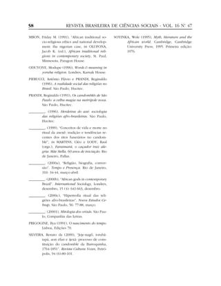 MBON, Friday M. (1991), “African traditional so-
cio-religious ethics and national develop-
ment: the nigerian case, in OLUPONA,
Jacob K. (ed.), African traditional reli-
gions in contemporary society, St. Paul,
Minnesota, Paragon House.
ODUYOYE, Modupe (1996), Words & meaning in
yoruba religion. Londres, Karnak House.
PIERUCCI, Antônio Flávio e PRANDI, Reginaldo
(1996), A realidade social das religiões no
Brasil. São Paulo, Hucitec.
PRANDI, Reginaldo (1991), Os candomblés de São
Paulo: a velha magia na metrópole nova.
São Paulo, Hucitec.
_________. (1996), Herdeiras do axé: sociologia
das religiões afro-brasileiras. São Paulo,
Hucitec.
_________. (1999), “Conceitos de vida e morte no
ritual da axexê: tradição e tendências re-
centes dos ritos funerários no candom-
blé”, in MARTINS, Cléo e LODY, Raul
(orgs.), Faraimará, o caçador traz ale-
gria: Mãe Stella, 60 anos de iniciação. Rio
de Janeiro, Pallas.
_________. (2000a), “Religião, biografia, conver-
são”. Tempo e Presença. Rio de Janeiro,
310: 34-44, março-abril.
_________. (2000b), “African gods in contemporary
Brazil”. International Sociology, Londres,
dezembro, 15 (4): 641-663, dezembro.
_________. (2000c), “Hipertrofia ritual das reli-
giões afro-brasileiras”. Novos Estudos Ce-
brap, São Paulo, 56: 77-88, março.
_________. (20001), Mitologia dos orixás. São Pau-
lo, Companhia das Letras.
PRIGOGINE, Ilya (1991), O nascimento do tempo.
Lisboa, Edições 70.
SILVEIRA, Renato da (2000), “Jeje-nagô, iorubá-
tapá, aon efan e ijexá: processo de cons-
tituição do candomblé da Barroquinha,
1764-1851”. Revista Cultura Vozes, Petró-
polis, 94 (6):80-101.
SOYINKA, Wole (1995), Myth, literature and the
African world. Cambridge, Cambridge
University Press, 1995. Primeira edição:
1976.
58 REVISTA BRASILEIRA DE CIÊNCIAS SOCIAIS - VOL. 16 Nº. 47
 
