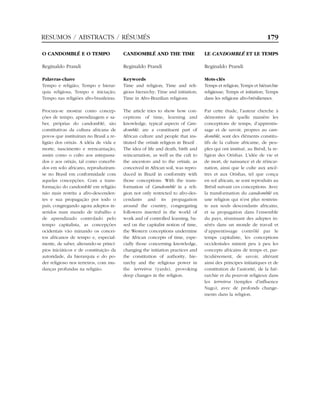 O CANDOMBLÉ E O TEMPO
Reginaldo Prandi
Palavras-chave
Tempo e religião; Tempo e hierar-
quia religiosa; Tempo e iniciação;
Tempo nas religiões afro-brasileiras.
Procura-se mostrar como concep-
ções de tempo, aprendizagem e sa-
ber, próprias do candomblé, são
constitutivas da cultura africana de
povos que instituíram no Brasil a re-
ligião dos orixás. A idéia de vida e
morte, nascimento e reencarnação,
assim como o culto aos antepassa-
dos e aos orixás, tal como concebi-
dos em solo africano, reproduziram-
se no Brasil em conformidade com
aquelas concepções. Com a trans-
formação do candomblé em religião
não mais restrita a afro-descenden-
tes e sua propagação por todo o
país, congregando agora adeptos in-
seridos num mundo de trabalho e
de aprendizado controlado pelo
tempo capitalista, as concepções
ocidentais vão minando os concei-
tos africanos de tempo e, especial-
mente, de saber, alterando-se princí-
pios iniciáticos e de constituição da
autoridade, da hierarquia e do po-
der religioso nos terreiros, com mu-
danças profundas na religião.
CANDOMBLÉ AND THE TIME
Reginaldo Prandi
Keywords
Time and religion; Time and reli-
gious hierarchy; Time and initiation;
Time in Afro-Brazilian religions.
The article tries to show how con-
ceptions of time, learning and
knowledge, typical aspects of Can-
domblé, are a constituent part of
African culture and people that ins-
tituted the orixás religion in Brazil .
The idea of life and death, birth and
reincarnation, as well as the cult to
the ancestors and to the orixás, as
conceived in African soil, was repro-
duced in Brazil in conformity with
those conceptions. With the trans-
formation of Candomblé in a reli-
gion not only restricted to afro-des-
cendants and its propagation
around the country, congregating
followers inserted in the world of
work and of controlled learning, ba-
sed on the capitalist notion of time,
the Western conceptions undermine
the African concepts of time, espe-
cially those concerning knowledge,
changing the initiation practices and
the constitution of authority, hie-
rarchy and the religious power in
the terreiros (yards), provoking
deep changes in the religion.
LE CANDOMBLÉ ET LE TEMPS
Reginaldo Prandi
Mots-clés
Temps et religion; Temps et hiérarchie
religieuse; Temps et initiation; Temps
dans les religions afro-brésiliennes.
Par cette étude, l’auteur cherche à
démontrer de quelle manière les
conceptions de temps, d’apprentis-
sage et de savoir, propres au can-
domblé, sont des éléments constitu-
tifs de la culture africaine, de peu-
ples qui ont institué, au Brésil, la re-
ligion des Orishas. L’idée de vie et
de mort, de naissance et de réincar-
nation, ainsi que le culte aux ancê-
tres et aux Orishas, tel que conçu
en sol africain, se sont reproduits au
Brésil suivant ces conceptions. Avec
la transformation du candomblé en
une religion qui n’est plus restrein-
te aux seuls descendants africains,
et sa propagation dans l’ensemble
du pays, réunissant des adeptes in-
sérés dans un monde de travail et
d’apprentissage contrôlé par le
temps capitaliste, les conceptions
occidentales minent peu à peu les
concepts africains de temps et, par-
ticulièrement, de savoir, altérant
ainsi des principes initiatiques et de
constitution de l’autorité, de la hié-
rarchie et du pouvoir religieux dans
les terreiros (temples d’influence
Nago), avec de profonds change-
ments dans la religion.
RESUMOS / ABSTRACTS / RÉSUMÉS 179
 