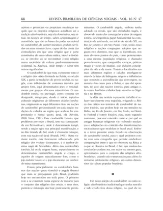 opõem e provocam ou propiciam mudanças na-
quilo que os próprios religiosos acreditam ser a
tradição afro-brasileira, seja ela doutrinária, seja ri-
tual. As noções de tempo, saber, aprendizagem e
autoridade, que são as bases do poder sacerdotal
no candomblé, de caráter iniciático, podem ser li-
das em uma mesma chave, capaz de dar conta das
contradições em que uma religião que é parte
constitutiva de uma cultura mítica, isto é a-históri-
ca, se envolve ao se reconstituir como religião
numa sociedade de cultura predominantemente
ocidental, na América, onde tempo e saber têm
outros significados.
O candomblé de que trata o presente texto é
a religião dos orixás formada na Bahia, no século
XIX, a partir de tradições de povos iorubás, ou na-
gôs, com influências de costumes trazidos por
grupos fons, aqui denominados jejes, e residual-
mente por grupos africanos minoritários. O can-
domblé iorubá, ou jeje-nagô, como costuma ser
designado, congregou, desde o início, aspectos
culturais originários de diferentes cidades ioruba-
nas, originando-se aqui diferentes ritos, ou nações
de candomblé, predominando em cada nação tra-
dições da cidades ou região que acabou lhe em-
prestando o nome: queto, ijexá, efã (Silveira,
2000; Lima, 1984). Esse candomblé baiano, que
proliferou por todo o Brasil, tem sua contraparti-
da em Pernambuco, onde é denominado xangô,
sendo a nação egba sua principal manifestação, e
no Rio Grande do Sul, onde é chamado batuque,
com sua nação oió-ijexá (Prandi, 1991). Outra va-
riante iorubá, esta fortemente influenciada pela
religião dos voduns daomeanos, é o tambor-de-
mina nagô do Maranhão. Além dos candomblés
iorubás, há os de origem banta, especialmente os
denominados candomblés angola e congo, e
aqueles de origem marcadamente fom, como o
jeje-mahim baiano e o jeje-daomeano do tambor-
de-mina maranhense.
Foram principalmente os candomblés baia-
nos das nações queto (iorubá) e angola (banto)
que mais se propagaram pelo Brasil, podendo
hoje ser encontrados em toda parte. O primeiro
veio a se constituir numa espécie de modelo para
o conjunto das religiões dos orixás, e seus ritos,
panteão e mitologia são hoje praticamente predo-
minantes. O candomblé angola, embora tenha
adotado os orixás, que são divindades nagôs, e
absorvido muito das concepções e ritos de origem
iorubá, desempenhou papel fundamental na cons-
tituição da umbanda, no início do século XX, no
Rio de Janeiro e em São Paulo. Hoje, todas essas
religiões e nações congregam adeptos que se-
guem ritos distintos, mas que se identificam, nos
mais diversos pontos do país, como pertencentes
a uma mesma população religiosa, o chamado
povo-de-santo, que compartilha crenças, práticas
rituais e visões de mundo, que incluem concep-
ções da vida e da morte. Terreiros localizados nas
mais diferentes regiões e cidades interligam-se
através de teias de linhagens, origens e influências
que remetem a ascendências que convergem, na
maioria dos casos para a Bahia, e que daí apon-
tam, no caso das nações iorubás, para antigas e,
às vezes, lendárias cidades hoje situadas na Nigé-
ria e no Benim.
A idéia que norteia o presente trabalho é re-
fazer inicialmente essa trajetória, religando a Áfri-
ca dos orixás aos terreiros de candomblé de na-
ções iorubás, que podem hoje ser encontrados na
Bahia, no Rio de Janeiro, em São Paulo, no Distri-
to Federal e outros Estados, para, num segundo
momento, procurar entender como e por quê as
antigas heranças religiosas vão sofrendo mudan-
ças e adaptações no contexto das transformações
socioculturais que modelam o Brasil atual. Embo-
ra o texto presente esteja focado na observação
do candomblé iorubá, para o qual podemos con-
tar com uma etnografia que permite estabelecer
comparações entre o que se observou na África e
o que se observa no Brasil, é fato que muitas das
conclusões podem ser, em maior ou menor grau,
aproximadas para o conjunto das religiões afro-
brasileiras, quando não extravasadas para além do
universo estritamente religioso, em outras dimen-
sões da cultura popular brasileira.
II
Um novo adepto do candomblé ou outra re-
ligião afro-brasileira tradicional que tenha nascido
e sido criado fora dessa religião, na qual ele in-
44 REVISTA BRASILEIRA DE CIÊNCIAS SOCIAIS - VOL. 16 Nº. 47
 