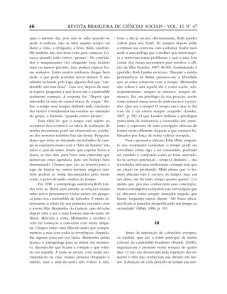 para o mesmo dia, pois não se sabe quando se
pode ir embora, não se sabe quanto tempo vai
durar a visita, a obrigação, a festa. Aliás, candom-
blé também não tem hora certa para começar. Co-
meça quando tudo estiver “pronto”. Os convida-
dos e simpatizantes vão chegando num horário
mais ou menos previsto, mas podem esperar ho-
ras sentados. Então muitos preferem chegar bem
tarde, o que pode acarretar novos atrasos. E não
adianta reclamar, pois logo alguém dirá que “can-
domblé não tem hora”. Uma vez, depois de mui-
ta espera, perguntei a que horas iria o candomblé
realmente começar. A resposta foi: “Depois que
mãezinha (a mãe-de-santo) trocar de roupa.” En-
fim, o tempo será sempre definido pela conclusão
das tarefas consideradas necessárias no entender
do grupo, a fórmula: “quando estiver pronto”.
Essa idéia de que o tempo está sujeito ao
acontecer dos eventos e ao sabor da realização de
tarefas necessárias pode ser observada no cotidia-
no dos terreiros também fora das festas. Pesquisa-
dores que estão se iniciando em trabalho de cam-
po se espantam muito com a “falta de horário” das
mães e pais-de-santo, tendo que esperar horas e
horas, se não dias, para fazer uma entrevista que
pensavam estar agendada para um horário bem
determinado. Clientes que vão ao terreiro para o
jogo de búzios ou outros serviços mágicos tam-
bém podem se sentir incomodados pelo modo
como o povo-de-santo usufrui do tempo.
Em 1938, a antropóloga americana Ruth Lan-
des veio ao Brasil para estudar as relações raciais
entre nós e permaneceu vários meses em pesqui-
sa junto aos candomblés de Salvador. É muito in-
teressante o relato de seu primeiro encontro com
a jovem Mãe Menininha do Gantois, que décadas
depois viria a ser a mais famosa mãe-de-santo do
Brasil. Marcada a visita, Menininha a recebeu e
com ela começou a conversar com muita simpa-
tia. Chegou então uma filha-de-santo que cumpri-
mentou a mãe com todas as reverências, dizendo-
lhe alguma coisa em voz baixa. Menininha pediu
licença à antropóloga para se retirar um momen-
to, dizendo-lhe que ficasse à vontade e que volta-
ria em seguida. A tarde se esvaiu, com muita mo-
vimentação na casa, muitas pessoas chegando e
saindo, mas a mãe-de-santo não voltou à sala.
Com o dia já escuro, discretamente, Ruth Landes
voltou para seu hotel. Só tempos depois pôde
continuar sua conversa com a ialorixá. Soube mais
tarde a antropóloga que a mulher que interrompe-
ra a entrevista trazia problemas e que a mãe fora
cuidar dos rituais necessários para resolver a afli-
ção da filha (Landes, 1967: 86-99). Comentando o
episódio, Ruth Landes escreveu: “Durante a minha
permanência na Bahia pasmava-me a liberdade
que as mães tomavam com o tempo. Menininha
não voltou à sala aquele dia e como soube, sub-
seqüentemente, sempre se atrasava, sempre de-
morava. Era um privilégio da sua posição, aceito
como natural numa terra de aristocracia e escravi-
dão. Que era o tempo? O tempo era o que se faz
com ele e ela estava sempre ocupada” (Landes,
1967, p. 95). O que Landes atribuiu a privilégios
numa terra de aristocracia e escravidão era, entre-
tanto, a expressão de uma concepção africana de
tempo muito diferente daquela a que estamos ha-
bituados por força de nossa cultura européia.
Para o pensador africano John Mbiti, enquan-
to nas sociedades ocidentais o tempo pode ser
concebido como algo a ser consumido, podendo
ser vendido e comprado como se fosse mercado-
ria ou serviço potenciais – tempo é dinheiro –, nas
sociedades africanas tradicionais o tempo tem que
ser criado ou produzido. Mbiti afirma que “o ho-
mem africano não é escravo do tempo, mas, em
vez disso, ele faz tanto tempo quanto queira”. Co-
menta que, por não conhecerem essa concepção,
muitos estrangeiros ocidentais não raro julgam que
os africanos estão sempre atrasados naquilo que
fazem, enquanto outros dizem: “Ah! Esses africa-
nos ficam aí sentados desperdiçando seu tempo na
ociosidade” (Mbiti, 1990, p. 19).
III
Antes da imposição do calendário europeu,
os iorubás, que são a fonte principal da matriz
cultural do candomblé brasileiro (Prandi, 2000b),
organizavam o presente numa semana de quatro
dias. O ano era demarcado pela repetição das es-
tações e eles não conheciam sua divisão em me-
ses. A duração de cada período de tempo era mar-
46 REVISTA BRASILEIRA DE CIÊNCIAS SOCIAIS - VOL. 16 Nº. 47
 