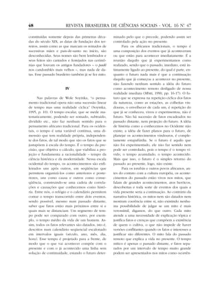 constituídas somente depois das primeiras déca-
das do século XIX, as datas de fundação dos ter-
reiros, assim como as que marcam os reinados de
sucessivas mães e pais-de-santo no início, são
desconhecidas. Seus nomes são bem lembrados e
seus feitos são cantados e festejados nas cerimô-
nias que louvam os antigos fundadores – o padê
nos candomblés mais velhos –, mas nada de da-
tas. Esse passado brasileiro também já se fez mito.
IV
Nas palavras de Wole Soyinka, “o pensa-
mento tradicional opera não uma sucessão linear
de tempo mas uma realidade cíclica” (Soyinka,
1995, p. 10). O tempo escalar, que se mede ma-
tematicamente, podendo ser somado, subtraído,
dividido etc., não faz nenhum sentido para o
pensamento africano tradicional. Para os ociden-
tais, o tempo é uma variável contínua, uma di-
mensão que tem realidade própria, independen-
te dos fatos, de tal modo que são os fatos que se
justapõem à escala do tempo. É o tempo da pre-
cisão, que objetiva o cálculo, que viabiliza a pro-
jeção e fundamenta a racionalidade – tempo da
ciência histórica e da modernidade. Nessa escala
ocidental do tempo, os acontecimentos são enfi-
leirados uns após outros, em seqüências que
permitem organizá-los como anteriores e poste-
riores, uns como causa e outros como conse-
qüência, construindo-se uma cadeia de correla-
ções e causações que conhecemos como histó-
ria. Entre nós, o relógio e o calendário permitem
contar o tempo transcorrido entre dois eventos,
sendo possível, mesmo num passado distante,
saber que fatos estão mais próximos entre si e
quais mais se distanciam. Um segmento de tem-
po pode ser comparado com outro, por exem-
plo, o tempo médio da vida de um homem. As-
sim, todos os fatos relevantes são datados, isto é,
descritos num calendário seqüencial escalonado
em intervalos iguais (século, ano, mês, dia,
hora). Esse tempo é projetado para a frente, de
modo que o que vai acontecer compõe com o
presente e com o já acontecido uma linha sem
solução de continuidade, estando o futuro deter-
minado pelo que o precede, podendo assim ser
controlado pela ação no presente.
Para os africanos tradicionais, o tempo é
uma composição dos eventos que já aconteceram
ou que estão para acontecer imediatamente. É a
reunião daquilo que já experimentamos como
realizado, sendo que o passado, imediato, está in-
timamente ligado ao presente, do qual é parte, en-
quanto o futuro nada mais é que a continuação
daquilo que já começou a acontecer no presente,
não fazendo nenhum sentido a idéia do futuro
como acontecimento remoto desligado de nossa
realidade imediata (Mbiti, 1990, pp. 16-17). O fu-
turo que se expressa na repetição cíclica dos fatos
da natureza, como as estações, as colheitas vin-
douras, o envelhecer de cada um, é repetição do
que já se conheceu, viveu e experimentou, não é
futuro. Não há sucessão de fatos encadeados no
passado distante, nem projeção do futuro. A idéia
de história como a conhecemos no Ocidente não
existe; a idéia de fazer planos para o futuro, de
planejar os acontecimentos vindouros, é comple-
tamente estapafúrdia. Se o futuro é aquilo que
não foi experimentado, ele não faz sentido nem
pode ser controlado, pois o tempo é o tempo vi-
vido, o tempo acumulado, o tempo acontecido.
Mais que isso, o futuro é o simples retorno do
passado ao presente, logo, não existe.
Para os iorubás e outros povos africanos, an-
tes do contato com a cultura européia, os aconte-
cimentos do passado estão vivos nos mitos, que
falam de grandes acontecimentos, atos heróicos,
descobertas e toda sorte de eventos dos quais a
vida presente seria a continuação. Ao contrário da
narrativa histórica, os mitos nem são datados nem
mostram coerência entre si, não existindo nenhu-
ma possibilidade de julgar se um mito é mais
verossímil, digamos, do que outro. Cada mito
atende a uma necessidade de explicação tópica e
justifica fatos e crenças que compõem a existência
de quem o cultiva, o que não impede de haver
versões conflitantes quando os fatos e interesses a
justificar são diferentes. O mito fala do passado
remoto que explica a vida no presente. O tempo
mítico é apenas o passado distante, e fatos sepa-
rados por um intervalo de tempo muito grande
podem ser apresentados nos mitos como ocorrên-
48 REVISTA BRASILEIRA DE CIÊNCIAS SOCIAIS - VOL. 16 Nº. 47
 