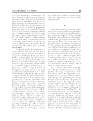 cias de uma mesma época, concomitantes. Cada
mito é autônomo e os personagens de um podem
aparecer em outro, com outras características e re-
lações, às vezes, contraditórias, sem que isso im-
plique algum tipo de questionamento da sua ve-
racidade. Os mitos são narrativas parciais e sua
reunião não propicia o desenho de qualquer tota-
lidade. Não existe um fio narrativo na mitologia,
como aquele que norteia a construção da história
para os ocidentais. O tempo do mito é o tempo
das origens, e parece existir um tempo vazio en-
tre o fato contado pelo mito e o tempo do narra-
dor. No mundo mítico, os eventos não se ajustam
a um tempo contínuo e linear. A mitologia dos
orixás, que fala da criação do mundo e da ação
dos deuses na vida cotidiana, bem o demonstra
(Prandi, 2001).
Esse passado remoto, de narrativa mítica, é
coletivo e fala do povo como um todo. Passado
de geração a geração, por meio da oralidade, é
ele que dá o sentido geral da vida para todos e
fornece a identidade grupal e os valores e normas
essenciais para a ação naquela sociedade, con-
fundindo-se plenamente com a religião. O tempo
cíclico é o tempo da natureza, o tempo reversí-
vel, e também o tempo da memória, que não se
perde, mas se repõe. O tempo da história, em
contrapartida, é o tempo irreversível, um tempo
que não se liga nem à eternidade, nem ao eterno
retorno (Prigogine, 1991: 59). O tempo do mito e
o tempo da memória descrevem um mesmo mo-
vimento de reposição: sai do presente, vai para o
passado e volta ao presente – não há futuro. A re-
ligião é a ritualização dessa memória, desse tem-
po cíclico, ou seja, a representação no presente,
através de símbolos e encenações ritualizadas,
desse passado que garante a identidade do grupo
– quem somos, de onde viemos, para onde va-
mos? É o tempo da tradição, da não-mudança,
tempo da religião, a religião como fonte de iden-
tidade que reitera no cotidiano a memória ances-
tral. No candomblé, emblematicamente, quando
o filho-de-santo entra em transe e incorpora um
orixá, assumindo sua identidade representada
pela dança característica que lembra as aventuras
míticas dessa divindade, é o passado remoto, co-
letivo, que aflora no presente para se mostrar
vivo, o transe ritual repetindo o passado no pre-
sente, numa representação em carne e osso da
memória coletiva.
V
Como parte da vida que transcorre no pre-
sente, e numa dimensão diferente daquela do pas-
sado mítico, existe um passado próximo formado
pelos eventos que compõem a vivência particular
do indivíduo e que depende de sua memória pes-
soal. Os mortos, por exemplo, enquanto são lem-
brados pelos parentes vivos, fazem parte desse
passado recente que se confunde com o presente
e, assim, participam da experiência presente dos
vivos enquanto estiverem vivos na lembrança dos
vivos. Continuam a fazer parte da família, sendo
por ela louvados e alimentados, até que um dia
possam retornar reencarnados. Com a reencarna-
ção tudo se repete, o ciclo se recompõe. Assim
como se repetem as estações do ano, as fases da
lua, os ciclos reprodutivos, o desenrolar das se-
meaduras às colheitas, a vida do homem se repe-
te na reencarnação: cíclica é a natureza, cíclica é
a vida do homem, cíclico é o tempo.
Para os iorubás tudo acontece em três pla-
nos: o Aiê, que é este nosso mundo, o do tempo
presente; o Orum, que é o outro mundo, a mora-
da dos deuses orixás e dos antepassados, o mun-
do mítico do passado remoto; e o mundo interme-
diário dos que estão aguardando para renascer.
Este mundo dos que vão nascer está próximo do
mundo aqui-e-agora, o Aiê, e representa o futuro
imediato, atado ao presente pelo fato de que
aquele que vai nascer de novo continua vivo na
memória de seus descendentes, participando de
suas vidas e sendo por eles alimentados, até o dia
de seu renascimento como um novo membro de
sua própria família. Para o homem, o mundo das
realizações, da felicidade, da plenitude é o mundo
do presente, o Aiê (Babatunde, 1992, p. 33). Não
há prêmio nem punição no mundo dos que vão
nascer, nada ali acontece. Os homens e mulheres
pagam por seus crimes em vida e são punidos pe-
las instâncias humanas. As punições impostas aos
humanos pelos deuses e antepassados por causa
O CANDOMBLÉ E O TEMPO 49
 