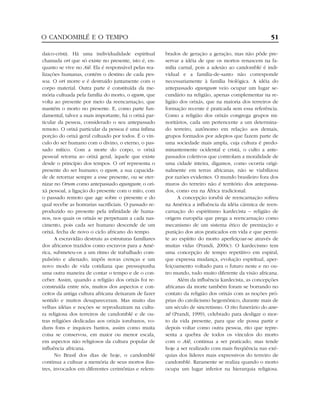 daico-cristã. Há uma individualidade espiritual
chamada ori que só existe no presente, isto é, en-
quanto se vive no Aiê. Ela é responsável pelas rea-
lizações humanas, contém o destino de cada pes-
soa. O ori morre e é destruído juntamente com o
corpo material. Outra parte é constituída da me-
mória cultuada pela família do morto, o egum, que
volta ao presente por meio da reencarnação, que
mantém o morto no presente. E, como parte fun-
damental, talvez a mais importante, há o orixá par-
ticular da pessoa, considerado o seu antepassado
remoto. O orixá particular da pessoa é uma ínfima
porção do orixá geral cultuado por todos. É o vín-
culo do ser humano com o divino, o eterno, o pas-
sado mítico. Com a morte do corpo, o orixá
pessoal retorna ao orixá geral, àquele que existe
desde o princípio dos tempos. O ori representa o
presente do ser humano; o egum, a sua capacida-
de de retornar sempre a esse presente, ou se eter-
nizar no Orum como antepassado egungum; o ori-
xá pessoal, a ligação do presente com o mito, com
o passado remoto que age sobre o presente e do
qual recebe as honrarias sacrificiais. O passado re-
produzido no presente pela infinidade de huma-
nos, nos quais os orixás se perpetuam a cada nas-
cimento, pois cada ser humano descende de um
orixá, fecha de novo o ciclo africano do tempo.
A escravidão destruiu as estruturas familiares
dos africanos trazidos como escravos para a Amé-
rica, submeteu-os a um ritmo de trabalhado com-
pulsório e alienado, impôs novas crenças e um
novo modo de vida cotidiana que pressupunha
uma outra maneira de contar o tempo e de o con-
ceber. Assim, quando a religião dos orixás foi re-
construída entre nós, muitos dos aspectos e con-
ceitos da antiga cultura africana deixaram de fazer
sentido e muitos desapareceram. Mas muito das
velhas idéias e noções se reproduziram na cultu-
ra religiosa dos terreiros de candomblé e de ou-
tras religiões dedicadas aos orixás iorubanos, vo-
duns fons e inquices bantos, assim como muita
coisa se conservou, em maior ou menor escala,
em aspectos não religiosos da cultura popular de
influência africana.
No Brasil dos dias de hoje, o candomblé
continua a cultuar a memória de seus mortos ilus-
tres, invocados em diferentes cerimônias e relem-
brados de geração a geração, mas não pôde pre-
servar a idéia de que os mortos renascem na fa-
mília carnal, pois a adesão ao candomblé é indi-
vidual e a família-de-santo não corresponde
necessariamente à família biológica. A idéia do
antepassado egungum veio ocupar um lugar se-
cundário na religião, apenas complementar na re-
ligião dos orixás, que na maioria dos terreiros de
formação recente é praticada sem essa referência.
Como a religião dos orixás congrega grupos mi-
noritários, cada um pertencente a um determina-
do terreiro, autônomo em relação aos demais,
grupos formados por adeptos que fazem parte de
uma sociedade mais ampla, cuja cultura é predo-
minantemente ocidental e cristã, o culto a ante-
passados coletivos que controlam a moralidade de
uma cidade inteira, digamos, como ocorria origi-
nalmente em terras africanas, não se viabilizou
por razões evidentes. O mundo brasileiro fora dos
muros do terreiro não é território dos antepassa-
dos, como era na África tradicional.
A concepção iorubá de reencarnação sofreu
na América a influência da idéia cármica de reen-
carnação do espiritismo kardecista – religião de
origem européia que prega a reencarnação como
mecanismo de um sistema ético de premiação e
punição dos atos praticados em vida e que permi-
te ao espírito do morto aperfeiçoar-se através de
muitas vidas (Prandi, 2000c). O kardecismo tem
uma concepção de tempo repetitivo em espiral,
que expressa mudança, evolução espiritual, aper-
feiçoamento voltado para o futuro neste e no ou-
tro mundo, tudo muito diferente da visão africana.
Além da influência kardecista, as concepções
africanas da morte também foram se borrando no
contato da religião dos orixás com as noções pró-
prias do catolicismo hegemônico, durante mais de
um século de sincretismo. O rito funerário do axe-
xê (Prandi, 1999), celebrado para desligar o mor-
to da vida presente, para que ele possa partir e
depois voltar como outra pessoa, rito que repre-
senta a quebra de todos os vínculos do morto
com o Aiê, continua a ser praticado, mas tende
hoje a ser realizado com mais freqüência nas exé-
quias dos líderes mais expressivos do terreiro de
candomblé. Raramente se realiza quando o morto
ocupa um lugar inferior na hierarquia religiosa.
O CANDOMBLÉ E O TEMPO 51
 