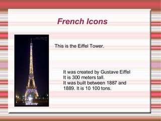 French Icons This is the Eiffel Tower. It was created by Gustave Eiffel It is 300 meters tall. It was built between 1887 and 1889. It is 10 100 tons.  