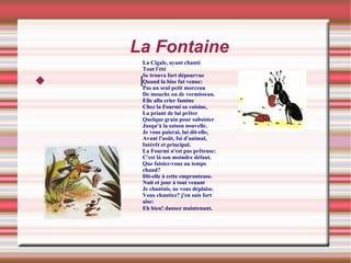La Fontaine l La Cigale, ayant chanté Tout l'été Se trouva fort dépourvue Quand la bise fut venue: Pas un seul petit morceau De mouche ou de vermisseau. Elle alla crier famine Chez la Fourmi sa voisine, La priant de lui prêter Quelque grain pour subsister Jusqu'à la saison nouvelle. Je vous paierai, lui dit-elle, Avant l'août, foi d'animal, Intérêt et principal. La Fourmi n'est pas prêteuse: C'est là son moindre défaut. Que faisiez-vous au temps chaud? Dit-elle à cette emprunteuse. Nuit et jour à tout venant Je chantais, ne vous déplaise. Vous chantiez? j'en suis fort aise: Eh bien! dansez maintenant .  