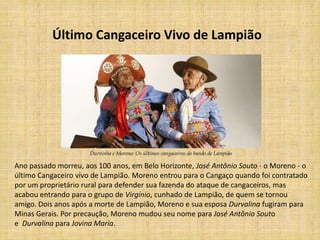 Último Cangaceiro Vivo de Lampião




                      Durvinha e Moreno: Os últimos cangaceiros do bando de Lampião

Ano passado morreu, aos 100 anos, em Belo Horizonte, José Antônio Souto - o Moreno - o
último Cangaceiro vivo de Lampião. Moreno entrou para o Cangaço quando foi contratado
por um proprietário rural para defender sua fazenda do ataque de cangaceiros, mas
acabou entrando para o grupo de Virgínio, cunhado de Lampião, de quem se tornou
amigo. Dois anos após a morte de Lampião, Moreno e sua esposa Durvalina fugiram para
Minas Gerais. Por precaução, Moreno mudou seu nome para José Antônio Souto
e Durvalina para Jovina Maria.
 