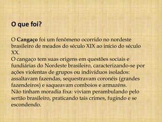 O que foi?

O Cangaço foi um fenômeno ocorrido no nordeste
brasileiro de meados do século XIX ao início do século
XX.
O cangaço tem suas origens em questões sociais e
fundiárias do Nordeste brasileiro, caracterizando-se por
ações violentas de grupos ou indivíduos isolados:
assaltavam fazendas, sequestravam coronéis (grandes
fazendeiros) e saqueavam comboios e armazéns.
Não tinham moradia fixa: viviam perambulando pelo
sertão brasileiro, praticando tais crimes, fugindo e se
escondendo.
 
