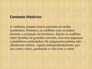 Contexto Histórico

A violência sempre esteve presente no sertão
nordestino. Primeiro, os conflitos com os índios
durante a ocupação do território, depois os conflitos
entre famílias de grandes coronéis, com seus jagunços
e pistoleiros contratados. Os cangaceiros porém, não
obedeciam ordens. Agiam independentemente, por
sua conta e risco, ganhando a vida com o crime.
 