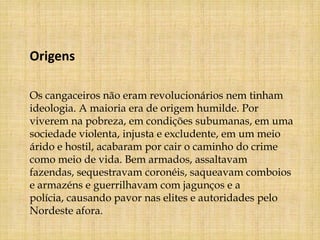 Origens

Os cangaceiros não eram revolucionários nem tinham
ideologia. A maioria era de origem humilde. Por
viverem na pobreza, em condições subumanas, em uma
sociedade violenta, injusta e excludente, em um meio
árido e hostil, acabaram por cair o caminho do crime
como meio de vida. Bem armados, assaltavam
fazendas, sequestravam coronéis, saqueavam comboios
e armazéns e guerrilhavam com jagunços e a
polícia, causando pavor nas elites e autoridades pelo
Nordeste afora.
 