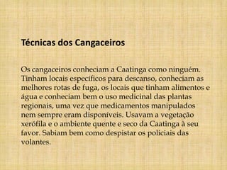 Técnicas dos Cangaceiros

Os cangaceiros conheciam a Caatinga como ninguém.
Tinham locais específicos para descanso, conheciam as
melhores rotas de fuga, os locais que tinham alimentos e
água e conheciam bem o uso medicinal das plantas
regionais, uma vez que medicamentos manipulados
nem sempre eram disponíveis. Usavam a vegetação
xerófila e o ambiente quente e seco da Caatinga à seu
favor. Sabiam bem como despistar os policiais das
volantes.
 