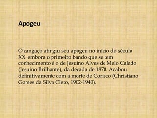 Apogeu


O cangaço atingiu seu apogeu no início do século
XX, embora o primeiro bando que se tem
conhecimento é o de Jesuíno Alves de Melo Calado
(Jesuíno Brilhante), da década de 1870. Acabou
definitivamente com a morte de Corisco (Christiano
Gomes da Silva Cleto, 1902-1940).
 