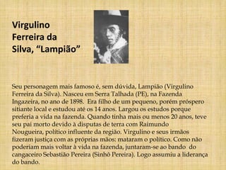 Virgulino
Ferreira da
Silva, “Lampião”


Seu personagem mais famoso é, sem dúvida, Lampião (Virgulino
Ferreira da Silva). Nasceu em Serra Talhada (PE), na Fazenda
Ingazeira, no ano de 1898. Era filho de um pequeno, porém próspero
sitiante local e estudou até os 14 anos. Largou os estudos porque
preferia a vida na fazenda. Quando tinha mais ou menos 20 anos, teve
seu pai morto devido à disputas de terra com Raimundo
Nougueira, político influente da região. Virgulino e seus irmãos
fizeram justiça com as próprias mãos: mataram o político. Como não
poderiam mais voltar à vida na fazenda, juntaram-se ao bando do
cangaceiro Sebastião Pereira (Sinhô Pereira). Logo assumiu a liderança
do bando.
 