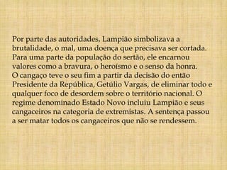 Por parte das autoridades, Lampião simbolizava a
brutalidade, o mal, uma doença que precisava ser cortada.
Para uma parte da população do sertão, ele encarnou
valores como a bravura, o heroísmo e o senso da honra.
O cangaço teve o seu fim a partir da decisão do então
Presidente da República, Getúlio Vargas, de eliminar todo e
qualquer foco de desordem sobre o território nacional. O
regime denominado Estado Novo incluiu Lampião e seus
cangaceiros na categoria de extremistas. A sentença passou
a ser matar todos os cangaceiros que não se rendessem.
 