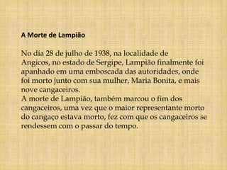 A Morte de Lampião

No dia 28 de julho de 1938, na localidade de
Angicos, no estado de Sergipe, Lampião finalmente foi
apanhado em uma emboscada das autoridades, onde
foi morto junto com sua mulher, Maria Bonita, e mais
nove cangaceiros.
A morte de Lampião, também marcou o fim dos
cangaceiros, uma vez que o maior representante morto
do cangaço estava morto, fez com que os cangaceiros se
rendessem com o passar do tempo.
 