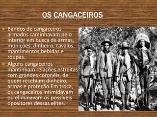 OS CANGACEIROS
 Bandos de cangaceiros
armados caminhavam pelo
interior em busca de armas,
munições, dinheiro, cavalos,
mantimentos,bebidas e
roupas.
 Alguns cangaceiros
mantinham relações estreitas
com grandes coronéis, de
quem recebiam dinheiro,
armas e proteção.Em troca,
os cangaceiros intimidavam
ou eliminavam os possíveis
opositores dessas elites.
 