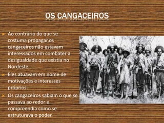 OS CANGACEIROS
 Ao contrário do que se
costuma propagar,os
cangaceiros não estavam
interessados em combater a
desigualdade que existia no
Nordeste.
 Eles atuavam em nome de
motivações e interesses
próprios.
 Os cangaceiros sabiam o que se
passava ao redor e
compreendia como se
estruturava o poder.
 