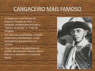 CANGACEIRO MAIS FAMOSO
 O cangaceiro mais famoso foi
Virgulino Ferreira da Silva, o
Lampião, também denominado o
"Senhor do Sertão" e "O Rei do
Cangaço.
 Por parte das autoridades, Lampião
simbolizava a brutalidade, o mal,
uma doença que precisava ser
cortada.
 Para uma parte da população do
sertão, ele encarnou valores como a
bravura, o heroísmo e o senso da
honra.
 