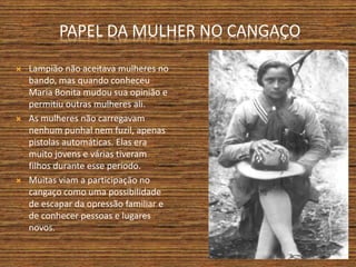 PAPEL DA MULHER NO CANGAÇO
 Lampião não aceitava mulheres no
bando, mas quando conheceu
Maria Bonita mudou sua opinião e
permitiu outras mulheres ali.
 As mulheres não carregavam
nenhum punhal nem fuzil, apenas
pistolas automáticas. Elas era
muito jovens e várias tiveram
filhos durante esse período.
 Muitas viam a participação no
cangaço como uma possibilidade
de escapar da opressão familiar e
de conhecer pessoas e lugares
novos.
 