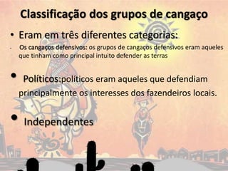 Classificação dos grupos de cangaço
• Eram em três diferentes categorias:
• Os cangaços defensivos: os grupos de cangaços defensivos eram aqueles
que tinham como principal intuito defender as terras
• Políticos:políticos eram aqueles que defendiam
principalmente os interesses dos fazendeiros locais.
• Independentes