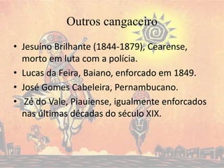 Outros cangaceiro
• Jesuíno Brilhante (1844-1879), Cearense,
morto em luta com a polícia.
• Lucas da Feira, Baiano, enforcado em 1849.
• José Gomes Cabeleira, Pernambucano.
• Zé do Vale, Piauiense, igualmente enforcados
nas últimas décadas do século XIX.