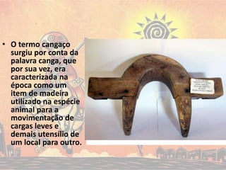 • O termo cangaço
surgiu por conta da
palavra canga, que
por sua vez, era
caracterizada na
época como um
item de madeira
utilizado na espécie
animal para a
movimentação de
cargas leves e
demais utensílio de
um local para outro.