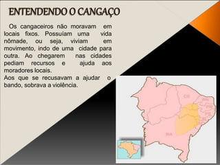 Os cangaceiros não moravam em
locais fixos. Possuíam uma vida
nômade, ou seja, viviam em
movimento, indo de uma cidade para
outra. Ao chegarem nas cidades
pediam recursos e ajuda aos
moradores locais.
Aos que se recusavam a ajudar o
bando, sobrava a violência.
 