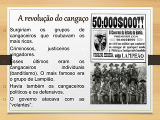 Surgiriam os grupos de
cangaceiros que roubavam os
mais ricos.
justiceiros e
Criminosos,
vingadores.
Esses últimos
cangaceiros
eram os
individuais
(banditismo). O mais famoso era
o grupo de Lampião.
Havia também os cangaceiros
com as
politicos e os defensivos.
O governo atacava
“volantes”.
 