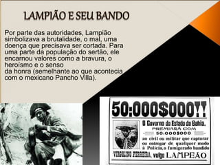 Por parte das autoridades, Lampião
simbolizava a brutalidade, o mal, uma
doença que precisava ser cortada. Para
uma parte da população do sertão, ele
encarnou valores como a bravura, o
heroísmo e o senso
da honra (semelhante ao que acontecia
com o mexicano Pancho Villa).
 