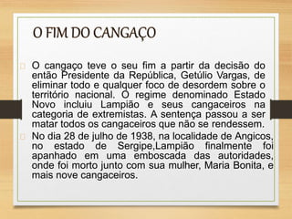 O cangaço teve o seu fim a partir da decisão do
então Presidente da República, Getúlio Vargas, de
eliminar todo e qualquer foco de desordem sobre o
território nacional. O regime denominado Estado
Novo incluiu Lampião e seus cangaceiros na
categoria de extremistas. A sentença passou a ser
matar todos os cangaceiros que não se rendessem.
No dia 28 de julho de 1938, na localidade de Angicos,
no estado de Sergipe,Lampião finalmente foi
apanhado em uma emboscada das autoridades,
onde foi morto junto com sua mulher, Maria Bonita, e
mais nove cangaceiros.
 