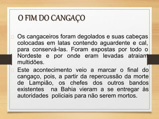 Os cangaceiros foram degolados e suas cabeças
colocadas em latas contendo aguardente e cal,
para conservá-las. Foram expostas por todo o
Nordeste e por onde eram levadas atraiam
multidões.
Este acontecimento veio a marcar o final do
cangaço, pois, a partir da repercussão da morte
de Lampião, os chefes dos outros bandos
existentes na Bahia vieram a se entregar às
autoridades policiais para não serem mortos.
 