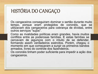 Os cangaceiros conseguiram dominar o sertão durante muito
tempo, porque eram protegidos de coronéis, que se
utilizavam dos cangaceiros para cobrança de dívidas, entre
outros serviços "sujos".
Como as rivalidades políticas eram grandes, havia muitos
conflitos entre as poderosas famílias. E estas famílias se
cercavam de jagunços com o intuito de se defender,
formando assim verdadeiros exércitos. Porém, chegou o
momento em que começaram a surgir os primeiros bandos
armados, livres do controle dos fazendeiros.
Os coronéis tinham poder suficiente para impedir a ação dos
cangaceiros.
 